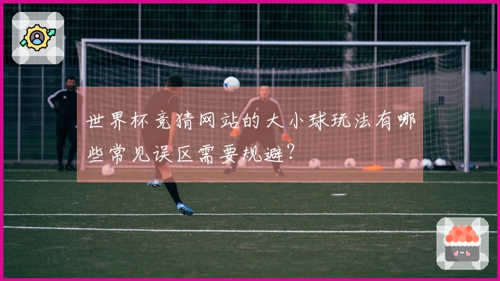 世界杯竞猜网站的大小球玩法有哪些常见误区需要规避？